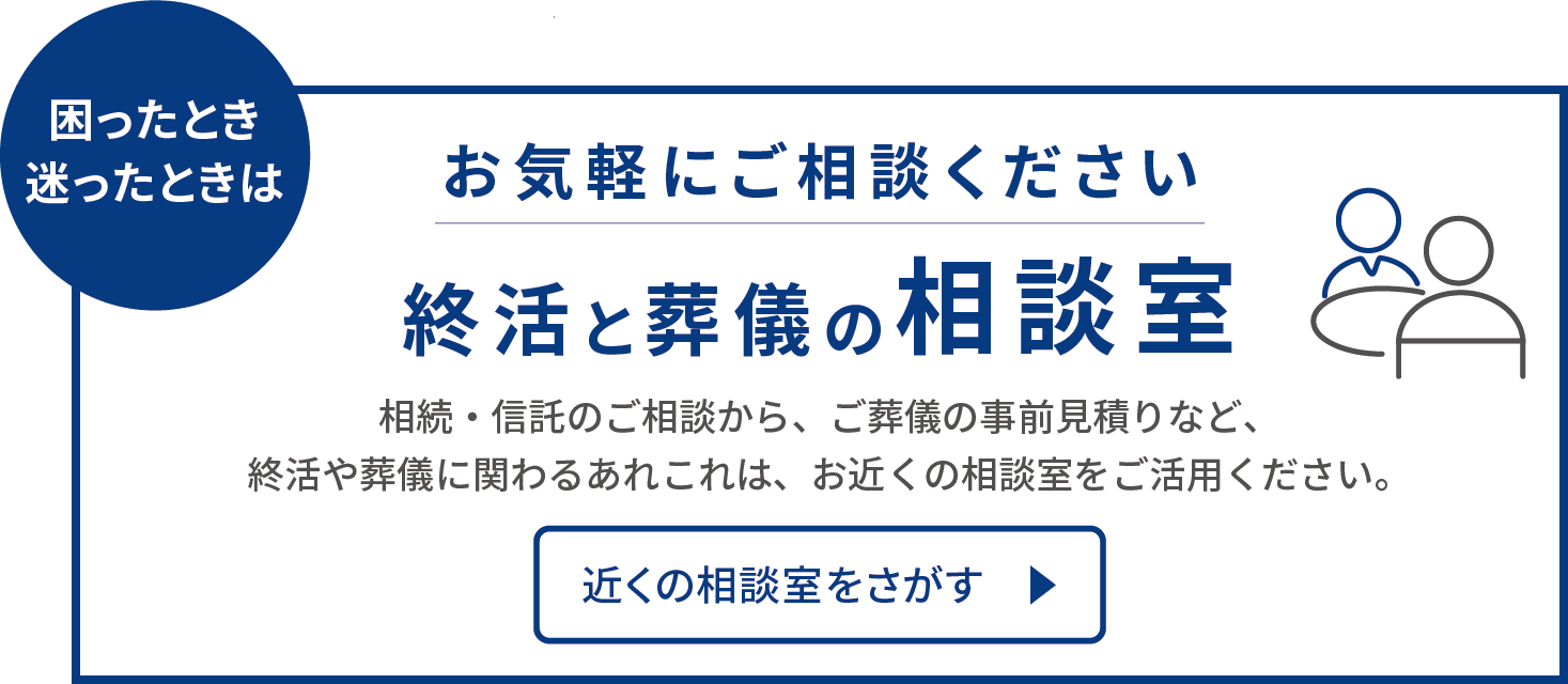 困ったとき 迷ったときは お気軽にご相談ください 終活と葬儀の相談室 相続・信託のご相談から、ご葬儀の事前見積など、就活や葬儀に関わるあれこれは、お近くの相談室をご活用ください。近くの相談室はこちら